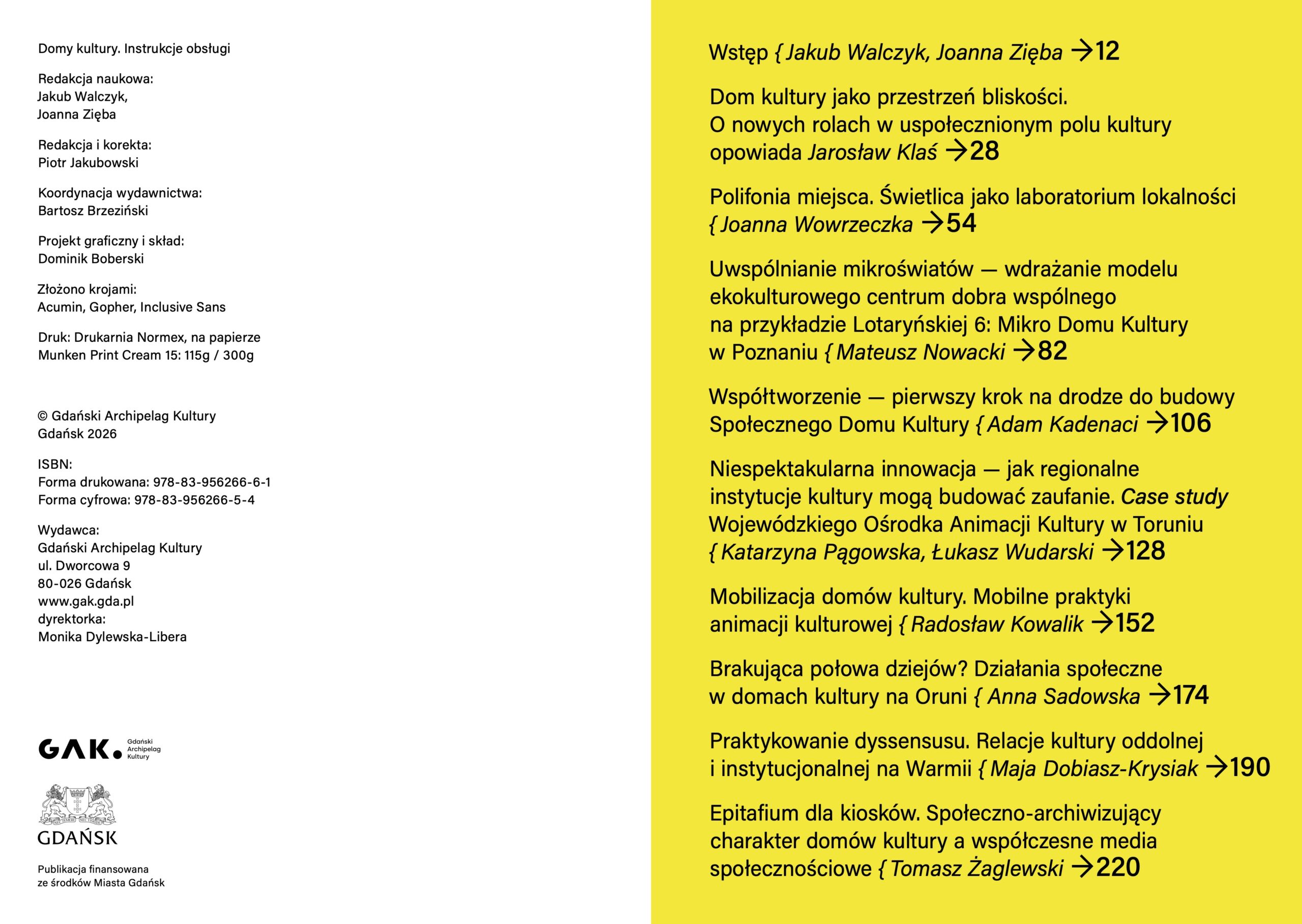 Rozkładówka książki „Domy kultury. Instrukcje obsługi”. Lewa strona jest biała i zawiera stopkę redakcyjną. Widnieją tu informacje: redakcja naukowa – Jakub Walczyk, Joanna Zięba; redakcja i korekta – Piotr Jakubowski; koordynacja wydawnictwa – Bartosz Brzeziński; projekt graficzny i skład – Dominik Boberski; złożono krojami Acumin, Gopher, Inclusive Sans; druk – Drukarnia Normex, na papierze Munken Print Cream 15: 115 g / 300 g. Niżej znajduje się informacja o prawach autorskich: © Gdański Archipelag Kultury, Gdańsk 2026, numery ISBN dla formy drukowanej i cyfrowej oraz dane wydawcy: Gdański Archipelag Kultury, ul. Dworcowa 9, 80-026 Gdańsk, www.gak.gda.pl, dyrektorka Monika Dylewska-Libera. Na dole strony są logotypy GAK i Miasta Gdańska oraz informacja: „Publikacja finansowana ze środków Miasta Gdańsk”. Prawa strona ma intensywnie żółte tło i zawiera spis treści książki. W spisie widnieją: „Wstęp”, Jakub Walczyk, Joanna Zięba, strona 12; „Dom kultury jako przestrzeń bliskości. O nowych rolach w uspołecznionym polu kultury”, opowiada Jarosław Klaś, strona 28; „Polifonia miejsca. Świetlica jako laboratorium lokalności”, Joanna Wowrzeczka, strona 54; „Uwspólnianie mikroświatów – wdrażanie modelu ekokulturowego centrum dobra wspólnego na przykładzie Lotaryńskiej 6: Mikro Domu Kultury w Poznaniu”, Mateusz Nowacki, strona 82; „Współtworzenie – pierwszy krok na drodze do budowy Społecznego Domu Kultury”, Adam Kadenaci, strona 106; „Niespektakularna innowacja – jak regionalne instytucje kultury mogą budować zaufanie. Case study Wojewódzkiego Ośrodka Animacji Kultury w Toruniu”, Katarzyna Pągowska, Łukasz Wudarski, strona 128; „Mobilizacja domów kultury. Mobilne praktyki animacji kulturowej”, Radosław Kowalik, strona 152; „Brakująca połowa dziejów? Działania społeczne w domach kultury na Oruni”, Anna Sadowska, strona 174; „Praktykowanie dyssensusu. Relacje kultury oddolnej i instytucjonalnej na Warmii”, Maja Dobiasz-Krysiak, strona 190; „Epitafium dla kiosków. Społeczno-archiwizujący charakter domów kultury a współczesne media społecznościowe”, Tomasz Żaglewski, strona 220.